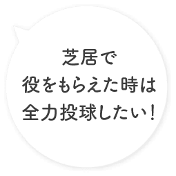 芝居で役をもらえた時は全力投球したい！