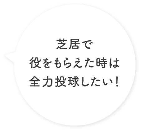 芝居で役をもらえた時は全力投球したい！