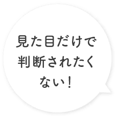 見た目だけで判断されたくない！