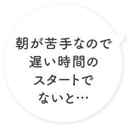 朝が苦手なので遅い時間のスタートでないと…