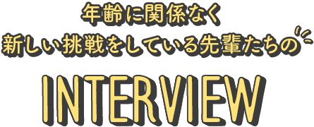 年齢に関係なく新しい挑戦をしている先輩たちのInterview